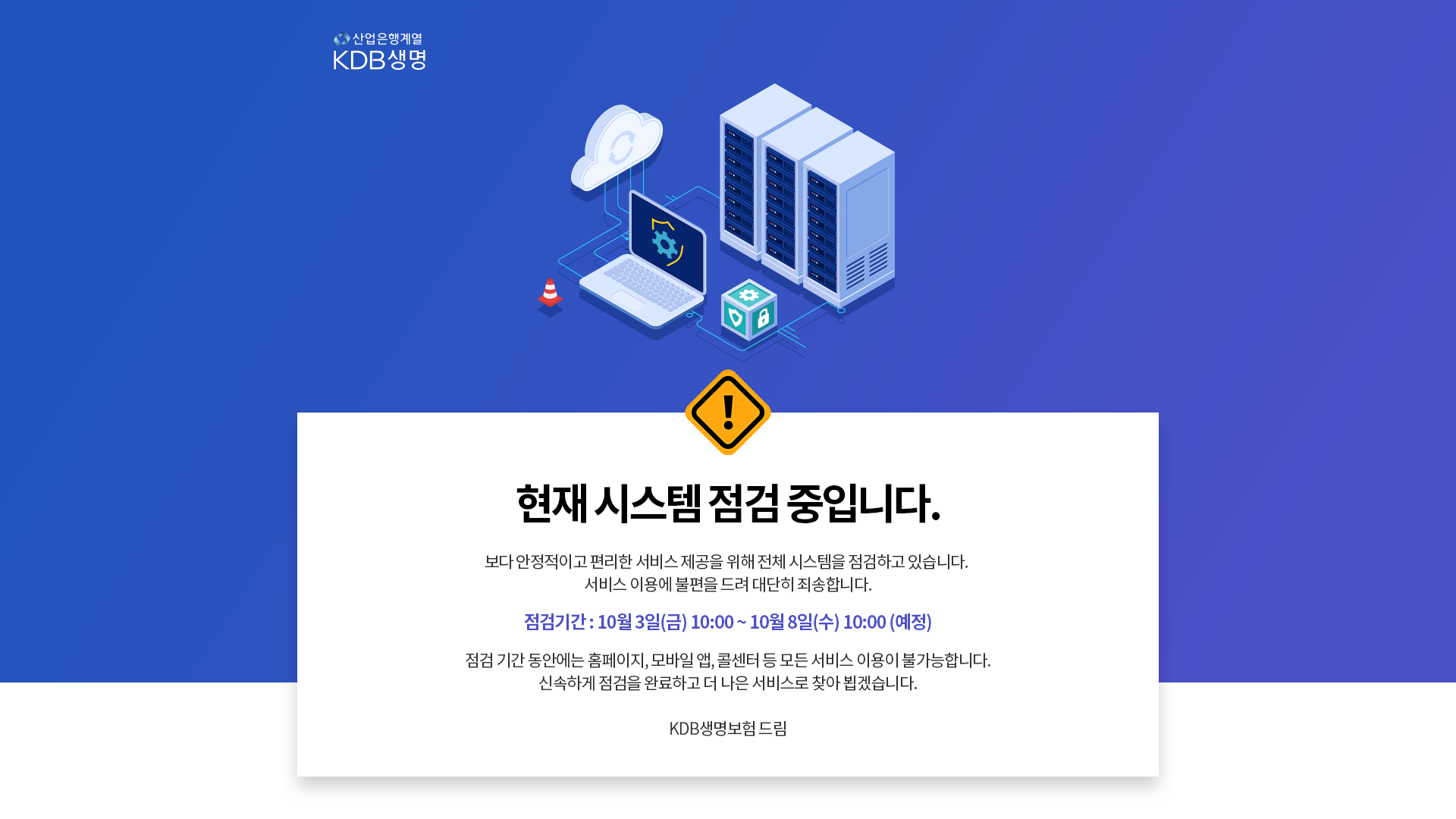 산업은행계열 KDB생명 현재 시스템 점검 중입니다. 보다 안정적이고 편리한 서비스 제공을 위해 전체 시스템을 점검하고 있습니다. 서비스 이용에 불편을 드려 대단히 죄송합니다. 점검 기간 10월 3일(금)10:00 ~ 10월 8일(수)10:00 (예정) 점검 기간 동안에는 홈페이지, 모바일 앱, 콜센터 등 모든 서비스 이용이 불가능합니다. 신속하게 점검을 완료하고 더 나은 서비스로 찾아 뵙겠습니다. KDB생명보험 드림