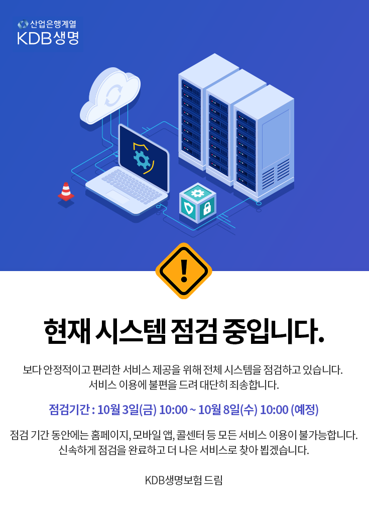 산업은행계열 KDB생명 현재 시스템 점검 중입니다. 보다 안정적이고 편리한 서비스 제공을 위해 전체 시스템을 점검하고 있습니다. 서비스 이용에 불편을 드려 대단히 죄송합니다. 점검 기간 10월 3일(금)10:00 ~ 10월 8일(수)10:00 (예정) 점검 기간 동안에는 홈페이지, 모바일 앱, 콜센터 등 모든 서비스 이용이 불가능합니다. 신속하게 점검을 완료하고 더 나은 서비스로 찾아 뵙겠습니다. KDB생명보험 드림